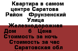 Квартира в самом центре Саратова  › Район ­ Фрунзенский › Улица ­ Железнодорожная › Дом ­ 58 б › Цена ­ 2 000 › Стоимость за ночь ­ 2 000 › Стоимость за час ­ 200 - Саратовская обл. Недвижимость » Квартиры аренда посуточно   